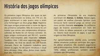 História dos jogos olímpicos
Os primeiros Jogos Olímpicos dos quais se tem
notícia aconteceram na Grécia, em 776 a.C. Os
jogos aconteciam a cada quatro anos e eram
uma homenagem ao deus grego Zeus. Registros
dos jogos antigos preservaram o nome de alguns
dos primeiros campeões. Milo de Crotona foi um
lutador que venceu seis campeonatos olímpicos.
Leônidas de Rodes foi um famoso corredor. Os
jogos antigos continuaram até 393 d.C., quando
foram interrompidos pelo imperador romano
Teodósio I.Nos 1.500 anos seguintes não houve
Olimpíadas. No ﬁnal do século XIX, um francês
chamado Pierre de Coubertin trabalhou para
reviver os jogos. Foi ele quem introduziu o atual
lema olímpico: Citius, altius, fortius (mais rápido,
mais alto, mais forte).
As primeiras Olimpíadas da era moderna
ocorreram em Atenas, na Grécia. Nesses jogos,
um pastor de ovelhas chamado Spiridon Louis
tornou-se herói nacional grego ao vencer uma
nova corrida chamada maratona. Os primeiros
Jogos de Inverno aconteceram em 1924. Em
1932, todos os atletas passaram a se hospedar
no mesmo local durante os jogos, o que deu
origem às Vilas Olímpicas.
Por aproximadamente oitenta anos, somente
atletas amadores puderam participar dos jogos.
Os atletas amadores não recebem pagamento
pela prática esportiva. Porém, desde a década de
1970, atletas proﬁssionais também podem
competir nas Olimpíadas.
 