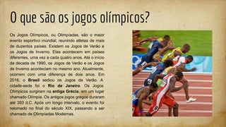 O que são os jogos olímpicos?
Os Jogos Olímpicos, ou Olimpíadas, são o maior
evento esportivo mundial, reunindo atletas de mais
de duzentos países. Existem os Jogos de Verão e
os Jogos de Inverno. Elas acontecem em países
diferentes, uma vez a cada quatro anos. Até o início
da década de 1990, os Jogos de Verão e os Jogos
de Inverno aconteciam no mesmo ano. Atualmente,
ocorrem com uma diferença de dois anos. Em
2016, o Brasil sediou os Jogos de Verão. A
cidade-sede foi o Rio de Janeiro. Os Jogos
Olímpicos surgiram na antiga Grécia, em um lugar
chamado Olímpia. Os antigos jogos gregos duraram
até 393 d.C. Após um longo intervalo, o evento foi
retomado no final do século XIX, passando a ser
chamado de Olimpíadas Modernas.
 