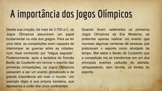 A importância dos Jogos Olímpicos
Desde sua criação, há mais de 2.700 a.C, os
Jogos Olímpicos assumiram um papel
fundamental na vida dos gregos. Para se ter
uma ideia, as competições eram capazes de
interromper as guerras entre as cidades,
num ritual conhecido por “trégua sagrada”.
Posteriormente, após a tentativa do francês
Barão de Coubertin em reviver o espírito das
primeiras competições, os Jogos Olímpicos
passaram a ser um evento globalizado e de
grande importância em todo o mundo. Um
exemplo disso é sua própria bandeira, que
representa a união dos cinco continentes.
Quando foram celebrados os primeiros
Jogos Olímpicos da Era Moderna, se
pretendia apenas realizar um evento que
reunisse algumas centenas de pessoas que
praticavam o esporte como atividade de
tempo. Mal sabia o Barão de Coubertin que
a competição iria se transformar em um dos
principais eventos culturais do planeta,
ultrapassando, sem dúvida, os limites do
esporte.
 