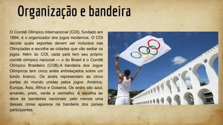 Organização e bandeira
O Comitê Olímpico Internacional (COI), fundado em
1894, é o organizador dos jogos modernos. O COI
decide quais esportes devem ser incluídos nas
Olimpíadas e escolhe as cidades que vão sediar os
jogos. Além do COI, cada país tem seu próprio
comitê olímpico nacional — o do Brasil é o Comitê
Olímpico Brasileiro (COB).A bandeira dos Jogos
Olímpicos tem cinco anéis entrelaçados sobre um
fundo branco. Os anéis representam as cinco
partes do mundo unidas pelos jogos: América,
Europa, Ásia, África e Oceania. Os anéis são azul,
amarelo, preto, verde e vermelho. A escolha se
deve às bandeiras nacionais: pelo menos uma
dessas cores aparece na bandeira dos países
participantes.
 