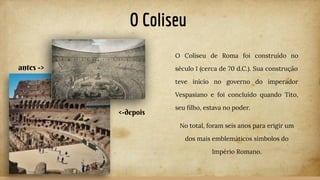 O Coliseu
O Coliseu de Roma foi construído no
século I (cerca de 70 d.C.). Sua construção
teve início no governo do imperador
Vespasiano e foi concluído quando Tito,
seu ﬁlho, estava no poder.
No total, foram seis anos para erigir um
dos mais emblemáticos símbolos do
Império Romano.
antes ->
<-depois
 