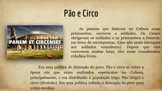 Pão e Circo
Era uma política de distração do povo. Pão e circo se refere a
época em que eram realizados espetáculos no Coliseu,
principalmente, e era distribuído à população trigo. Pão (trigo) e
circo (diversão). Era uma política voltada a distração do povo para
evitar revoltas.
As pessoas que lutavam no Coliseu eram
prisioneiros, escravos e soldados. Os Cesars
obrigavam os soldados e os prisioneiros a lutarem,
em troca de recompensas, (Que não eram entregues
aos soldados vencedores). Depois que eles
vencessem muitas lutas, eles eram considerados
cidadãos livres.
 