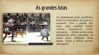 As grandes lutas
Os gladiadores eram escolhidos
entre os prisioneiros de guerra e
escravos. Com o passar das
lutas, caso reunisse muitas
vitórias, tornavam-se heróis
populares. ... Muitas vezes estes
gladiadores eram colocados na
arena para enfrentar feras
(leões, onças e outros animais
selvagens).Cena do ﬁlme: O Gladiador
 
