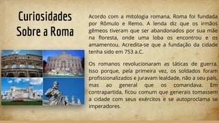 Curiosidades
Sobre a Roma
Acordo com a mitologia romana, Roma foi fundada
por Rômulo e Remo. A lenda diz que os irmãos
gêmeos tiveram que ser abandonados por sua mãe
na ﬂoresta, onde uma loba os encontrou e os
amamentou. Acredita-se que a fundação da cidade
tenha sido em 753 a.C.
Os romanos revolucionaram as táticas de guerra.
Isso porque, pela primeira vez, os soldados foram
proﬁssionalizados e juravam lealdade, não a seu país,
mas ao general que os comandava. Em
contrapartida, ﬁcou comum que generais tomassem
a cidade com seus exércitos e se autoproclama se
imperadores.
 