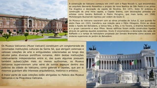 A construção do Vaticano começou em 1447 com o Papa Niccolò V, que encomendou
ao arquiteto Bernardo Rossellino o projeto da nova Basílica de São Pedro e ao pintor
Fra Angelico a decoração da capela de Nicolina. Em 1471, Sisto IV ordenou a
construção de uma nova capela, a Capela Sistina, com decorações pintadas por
artistas como Sandro Botticelli e Pietro Perugino, que mais tarde, em 1508,
Michelangelo Buonarroti repintou por ordem de Giulio II.
Os Museus do Vaticano nasceram com as obras privadas de Julius II, que quando foi
eleito Papa em 1503, transferiu sua coleção para o Pátio Ottagono. Entre as obras
estão o Apollo del Belvedere, a Venus feliz, o Nilo, o rio Tevere, a Arianna Adormecida
e o grupo Laocoonte e seus filhos. Novos edifícios foram então construídos ligados
através de galerias àqueles existentes. Giulio II encomendou a decoração das salas de
Raffaello e a rampa de helicóptero projetada por Donato Bramante como acesso aos
andares superiores do jardim do Belvedere.
Os Museus Vaticanos (Musei Vaticani) constituem um conglomerado de
renomadas instituições culturais da Santa Sé, que abrigam extensas e
valiosas coleções de arte e antiguidades colecionadas ao longo dos
séculos pelos diversos pontífices romanos. Além destas instituições
relativamente independentes entre si, das quais algumas possuem
também subse(c)ções mais ou menos autônomas, os Museus
Vaticanos supervisionam uma série de outros espaços dentro dos
palácios da cidade do Vaticano, como galerias e capelas, que por si
mesmos guardam alto interesse arquitetônico, histórico e artístico.
A maior parte de suas coleções estão abrigadas no Palácio dos Museus
Vaticanos e na Pinacoteca Vaticana.
 