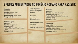 5 FILMES AMBIENTADOS NO IMPÉRIO ROMANO PARA ASSISTIR
Pompéia
Ano: 2014
Direção: Paul W. S. Anderson
Gênero: Drama/Ação
Nacionalidade: Canadá, Alemanha,
Estados Unidos
Duração:1h45m
Centurião
Ano: 2010
Direção: Neil Marshall
Gênero: Drama
Nacionalidade: Reino Unido
Duração: 2h10m
Santo Agostinho - A
Queda do Império
Romano
Ano: 2010
Gênero: Drama
Nacionalidade: Itália,
Alemanha
Duração: 200 minutos
A Última Legião
Ano: 2007
Direção: Doug Leﬂer
Gênero: Drama
Nacionalidade: UK, Italy, France,
Tunisia
Duração: 1h42
Spartacus
Ano: 2004
Direção: Robert Dornhelm
Gênero: Ação, Drama
Nacionalidade: Estados Unidos
Duração: 2h57m
 