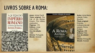 LIVROS SOBRE A ROMA:
Autor: Arther Ferrill
Título original: The
Fall of the Roman
Empire -The military
explanation
Páginas: 178
Editora: Jorge
Zahar Editor
Ano da edição:
1989
Idioma: Português
Skoob: Acessar
Autor: Anna Maria
Liberati, Fabio
Bourbon
Título original:
Grandes
civilizaciones del
pasado: Roma
Antigua
Páginas: 288
Editora: Folio
Ano da edição:
2005
Idioma: Português
Skoob: Acessar
 