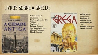 LIVROS SOBRE A GRÉCIA:
Autor: Fustel de
Coulanges
Título original: La Cité
Antique
Páginas: 511
Editora: Ediouro
Ano da edição: 2004
Idioma: Português
Skoob: Acessar
Autor: Martin
Cezar Feijó
Páginas: 32
Editora: Ática
Ano da edição:
1993
Idioma: Português
Skoob: Acessar
 