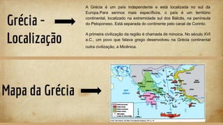 Grécia -
Localização
A Grécia é um país independente e está localizada no sul da
Europa.Para sermos mais específicos, o país é um território
continental, localizado na extremidade sul dos Bálcãs, na península
do Peloponeso. Está separada do continente pelo canal de Corinto.
A primeira civilização da região é chamada de minoica. No século XVI
a.C., um povo que falava grego desenvolveu na Grécia continental
outra civilização, a Micênica.
Mapa da Grécia
 