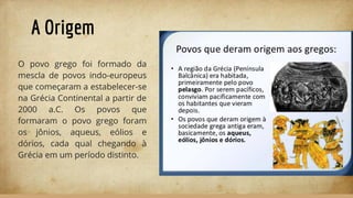 A Origem
O povo grego foi formado da
mescla de povos indo-europeus
que começaram a estabelecer-se
na Grécia Continental a partir de
2000 a.C. Os povos que
formaram o povo grego foram
os jônios, aqueus, eólios e
dórios, cada qual chegando à
Grécia em um período distinto.
 