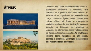 Atenas Atenas era uma cidade-estado com a
sociedade dinâmica, o comércio era
marítimo e a política era democrática. A
vida social se organizava em torno de uma
praça chamada ágora, assim como nas
outras póleis. ali ficava o mercado e
também prédios da administração como o
senado, os tribunais, os arquivos, e
templos. Os atenienses eram voltados mais
ao físico, a filosofia e a arte. As mulheres
tinham como funções os 3C (casa,
comida e criança). Definição esta criada
por historiadores europeus.
 