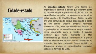 Cidade-estado
As cidades-estado foram uma forma de
organização política e social que fizeram parte
do mundo antigo. A partir do século VIII a.C. as
experiências de pólis começaram a se espalhar
pelas regiões do Mediterrâneo. Assim, a vida
em uma comunidade estava organizada a partir
de um centro urbano. Embora houvesse
diferentes pólis, elas apresentavam formas de
organização social semelhantes, o que conferiu
certa integração para a região. É preciso
lembrar que neste momento o Mar
Mediterrâneo já estava conectado e a partir
dele se efetivaram muitas trocas comerciais e,
portanto, também culturais. Neste sentido, os
diferentes grupos e comunidades trocavam
saberes e formas de vida.
 