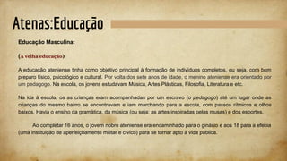 Atenas:Educação
Educação Masculina:
(A velha educação)
A educação ateniense tinha como objetivo principal à formação de indivíduos completos, ou seja, com bom
preparo físico, psicológico e cultural. Por volta dos sete anos de idade, o menino ateniense era orientado por
um pedagogo. Na escola, os jovens estudavam Música, Artes Plásticas, Filosofia, Literatura e etc.
Na ida à escola, os as crianças eram acompanhadas por um escravo (o pedagogo) até um lugar onde as
crianças do mesmo bairro se encontravam e iam marchando para a escola, com passos rítmicos e olhos
baixos. Havia o ensino da gramática, da música (ou seja: as artes inspiradas pelas musas) e dos esportes.
Ao completar 16 anos, o jovem nobre ateniense era encaminhado para o ginásio e aos 18 para a efebia
(uma instituição de aperfeiçoamento militar e cívico) para se tornar apto à vida pública.
 