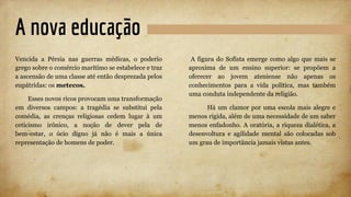 A nova educação
Vencida a Pérsia nas guerras médicas, o poderio
grego sobre o comércio marítimo se estabelece e traz
a ascensão de uma classe até então desprezada pelos
eupátridas: os metecos.
Esses novos ricos provocam uma transformação
em diversos campos: a tragédia se substitui pela
comédia, as crenças religiosas cedem lugar à um
ceticismo irônico, a noção de dever pela de
bem-estar, o ócio digno já não é mais a única
representação de homens de poder.
A figura do Sofista emerge como algo que mais se
aproxima de um ensino superior: se propõem a
oferecer ao jovem ateniense não apenas os
conhecimentos para a vida política, mas também
uma conduta independente da religião.
Há um clamor por uma escola mais alegre e
menos rígida, além de uma necessidade de um saber
menos enfadonho. A oratória, a riqueza dialética, a
desenvoltura e agilidade mental são colocadas sob
um grau de importância jamais vistas antes.
 