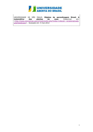 UNIVERSIDADE DE SÃO PAULO. Objetos de aprendizagem Rived: A
matemática       das      plantas      de      casa.      Disponível   em:
<http://www.cienciamao.usp.br/tudo/exibir.php?midia=riv&cod=_amatematicada
splantasdecasa>. Acessado em: 9 mar.2012




                                                                         3
 