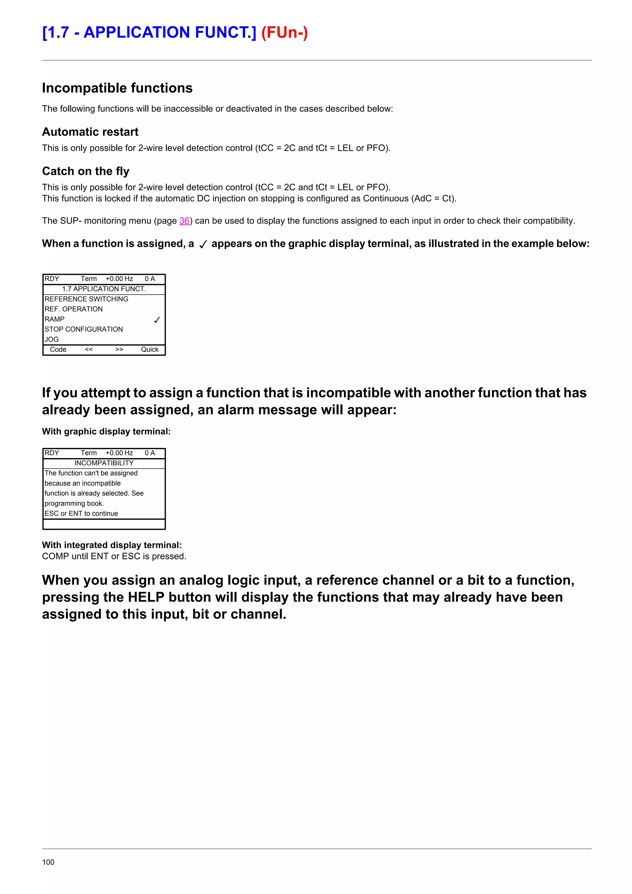 100
[1.7 - APPLICATION FUNCT.] (FUn-)
Incompatible functions
The following functions will be inaccessible or deactivated in the cases described below:
Automatic restart
This is only possible for 2-wire level detection control (tCC = 2C and tCt = LEL or PFO).
Catch on the fly
This is only possible for 2-wire level detection control (tCC = 2C and tCt = LEL or PFO).
This function is locked if the automatic DC injection on stopping is configured as Continuous (AdC = Ct).
The SUP- monitoring menu (page 36) can be used to display the functions assigned to each input in order to check their compatibility.
When a function is assigned, a appears on the graphic display terminal, as illustrated in the example below:
If you attempt to assign a function that is incompatible with another function that has
already been assigned, an alarm message will appear:
With graphic display terminal:
With integrated display terminal:
COMP until ENT or ESC is pressed.
When you assign an analog logic input, a reference channel or a bit to a function,
pressing the HELP button will display the functions that may already have been
assigned to this input, bit or channel.
RDY Term +0.00 Hz 0 A
1.7 APPLICATION FUNCT.
REFERENCE SWITCHING
REF. OPERATION
RAMP
STOP CONFIGURATION
JOG
Code << >> Quick
RDY Term +0.00 Hz 0 A
INCOMPATIBILITY
The function can't be assigned
because an incompatible
function is already selected. See
programming book.
ESC or ENT to continue
 