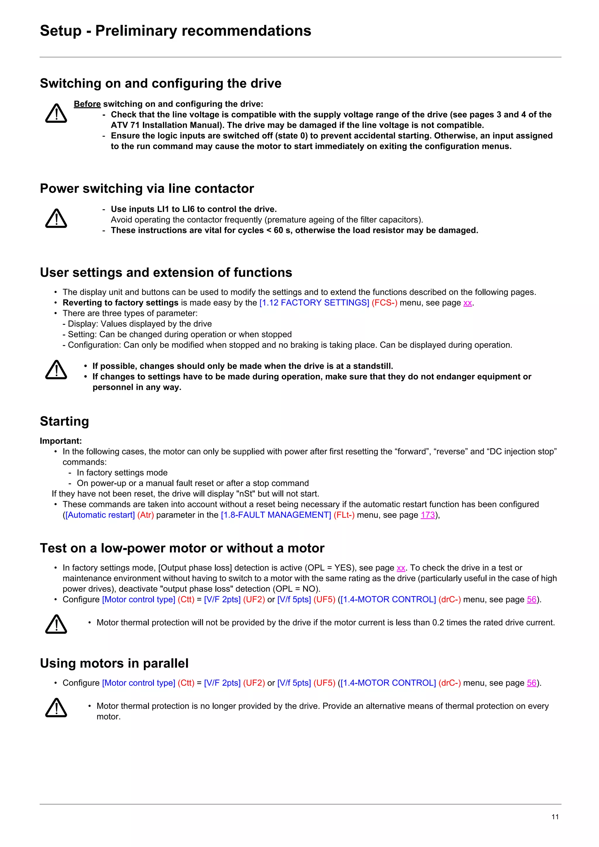 11
Setup - Preliminary recommendations
Switching on and configuring the drive
Power switching via line contactor
User settings and extension of functions
• The display unit and buttons can be used to modify the settings and to extend the functions described on the following pages.
• Reverting to factory settings is made easy by the [1.12 FACTORY SETTINGS] (FCS-) menu, see page xx.
• There are three types of parameter:
- Display: Values displayed by the drive
- Setting: Can be changed during operation or when stopped
- Configuration: Can only be modified when stopped and no braking is taking place. Can be displayed during operation.
Starting
Important:
• In the following cases, the motor can only be supplied with power after first resetting the “forward”, “reverse” and “DC injection stop”
commands:
- In factory settings mode
- On power-up or a manual fault reset or after a stop command
If they have not been reset, the drive will display "nSt" but will not start.
• These commands are taken into account without a reset being necessary if the automatic restart function has been configured
([Automatic restart] (Atr) parameter in the [1.8-FAULT MANAGEMENT] (FLt-) menu, see page 173),
Test on a low-power motor or without a motor
• In factory settings mode, [Output phase loss] detection is active (OPL = YES), see page xx. To check the drive in a test or
maintenance environment without having to switch to a motor with the same rating as the drive (particularly useful in the case of high
power drives), deactivate "output phase loss" detection (OPL = NO).
• Configure [Motor control type] (Ctt) = [V/F 2pts] (UF2) or [V/f 5pts] (UF5) ([1.4-MOTOR CONTROL] (drC-) menu, see page 56).
Using motors in parallel
• Configure [Motor control type] (Ctt) = [V/F 2pts] (UF2) or [V/f 5pts] (UF5) ([1.4-MOTOR CONTROL] (drC-) menu, see page 56).
Before switching on and configuring the drive:
- Check that the line voltage is compatible with the supply voltage range of the drive (see pages 3 and 4 of the
ATV 71 Installation Manual). The drive may be damaged if the line voltage is not compatible.
- Ensure the logic inputs are switched off (state 0) to prevent accidental starting. Otherwise, an input assigned
to the run command may cause the motor to start immediately on exiting the configuration menus.
- Use inputs LI1 to LI6 to control the drive.
Avoid operating the contactor frequently (premature ageing of the filter capacitors).
- These instructions are vital for cycles < 60 s, otherwise the load resistor may be damaged.
• If possible, changes should only be made when the drive is at a standstill.
• If changes to settings have to be made during operation, make sure that they do not endanger equipment or
personnel in any way.
• Motor thermal protection will not be provided by the drive if the motor current is less than 0.2 times the rated drive current.
• Motor thermal protection is no longer provided by the drive. Provide an alternative means of thermal protection on every
motor.
 