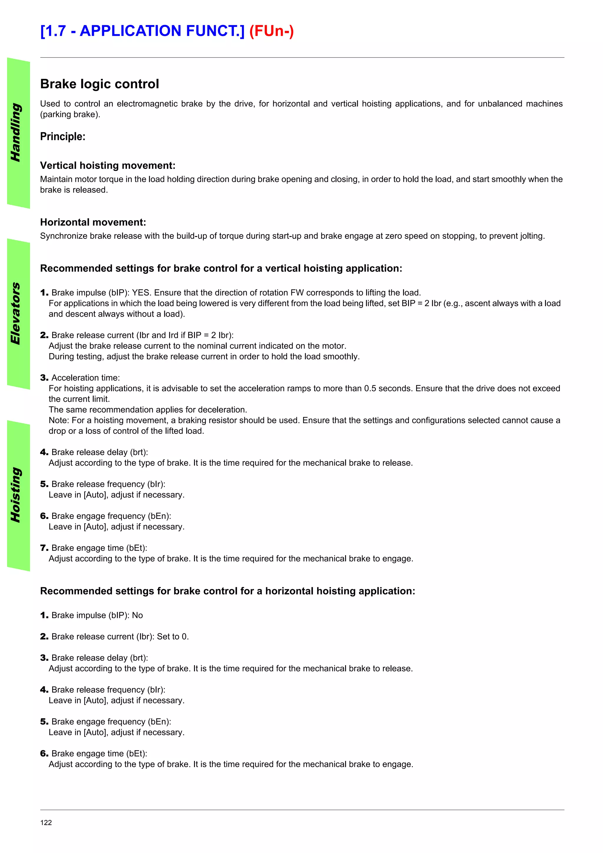 122
[1.7 - APPLICATION FUNCT.] (FUn-)
Brake logic control
Used to control an electromagnetic brake by the drive, for horizontal and vertical hoisting applications, and for unbalanced machines
(parking brake).
Principle:
Vertical hoisting movement:
Maintain motor torque in the load holding direction during brake opening and closing, in order to hold the load, and start smoothly when the
brake is released.
Horizontal movement:
Synchronize brake release with the build-up of torque during start-up and brake engage at zero speed on stopping, to prevent jolting.
Recommended settings for brake control for a vertical hoisting application:
1. Brake impulse (bIP): YES. Ensure that the direction of rotation FW corresponds to lifting the load.
For applications in which the load being lowered is very different from the load being lifted, set BIP = 2 Ibr (e.g., ascent always with a load
and descent always without a load).
2. Brake release current (Ibr and Ird if BIP = 2 Ibr):
Adjust the brake release current to the nominal current indicated on the motor.
During testing, adjust the brake release current in order to hold the load smoothly.
3. Acceleration time:
For hoisting applications, it is advisable to set the acceleration ramps to more than 0.5 seconds. Ensure that the drive does not exceed
the current limit.
The same recommendation applies for deceleration.
Note: For a hoisting movement, a braking resistor should be used. Ensure that the settings and configurations selected cannot cause a
drop or a loss of control of the lifted load.
4. Brake release delay (brt):
Adjust according to the type of brake. It is the time required for the mechanical brake to release.
5. Brake release frequency (bIr):
Leave in [Auto], adjust if necessary.
6. Brake engage frequency (bEn):
Leave in [Auto], adjust if necessary.
7. Brake engage time (bEt):
Adjust according to the type of brake. It is the time required for the mechanical brake to engage.
Recommended settings for brake control for a horizontal hoisting application:
1. Brake impulse (bIP): No
2. Brake release current (Ibr): Set to 0.
3. Brake release delay (brt):
Adjust according to the type of brake. It is the time required for the mechanical brake to release.
4. Brake release frequency (bIr):
Leave in [Auto], adjust if necessary.
5. Brake engage frequency (bEn):
Leave in [Auto], adjust if necessary.
6. Brake engage time (bEt):
Adjust according to the type of brake. It is the time required for the mechanical brake to engage.
HandlingElevatorsHoisting
 