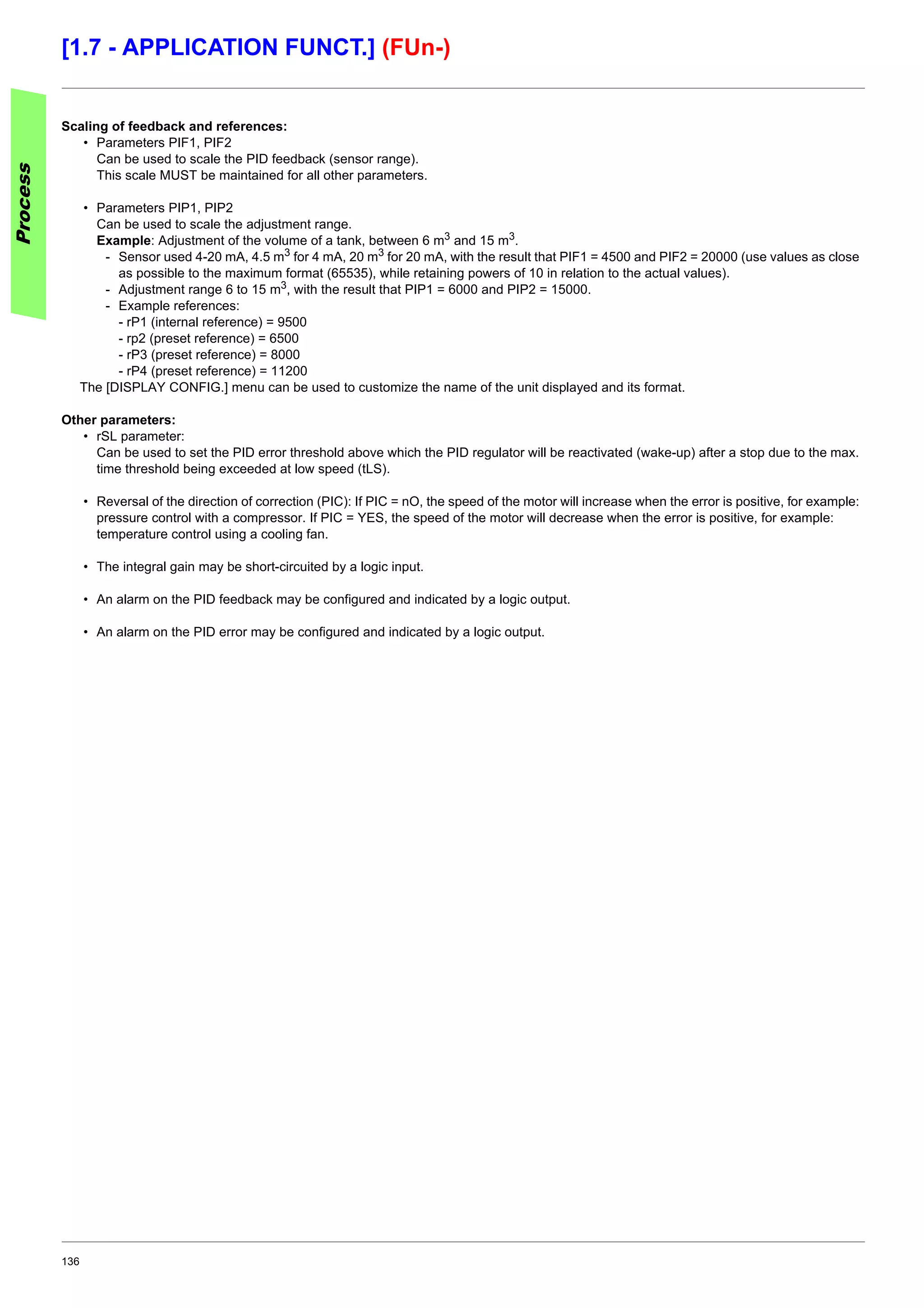 136
[1.7 - APPLICATION FUNCT.] (FUn-)
Scaling of feedback and references:
• Parameters PIF1, PIF2
Can be used to scale the PID feedback (sensor range).
This scale MUST be maintained for all other parameters.
• Parameters PIP1, PIP2
Can be used to scale the adjustment range.
Example: Adjustment of the volume of a tank, between 6 m3 and 15 m3.
- Sensor used 4-20 mA, 4.5 m3 for 4 mA, 20 m3 for 20 mA, with the result that PIF1 = 4500 and PIF2 = 20000 (use values as close
as possible to the maximum format (65535), while retaining powers of 10 in relation to the actual values).
- Adjustment range 6 to 15 m3, with the result that PIP1 = 6000 and PIP2 = 15000.
- Example references:
- rP1 (internal reference) = 9500
- rp2 (preset reference) = 6500
- rP3 (preset reference) = 8000
- rP4 (preset reference) = 11200
The [DISPLAY CONFIG.] menu can be used to customize the name of the unit displayed and its format.
Other parameters:
• rSL parameter:
Can be used to set the PID error threshold above which the PID regulator will be reactivated (wake-up) after a stop due to the max.
time threshold being exceeded at low speed (tLS).
• Reversal of the direction of correction (PIC): If PIC = nO, the speed of the motor will increase when the error is positive, for example:
pressure control with a compressor. If PIC = YES, the speed of the motor will decrease when the error is positive, for example:
temperature control using a cooling fan.
• The integral gain may be short-circuited by a logic input.
• An alarm on the PID feedback may be configured and indicated by a logic output.
• An alarm on the PID error may be configured and indicated by a logic output.
Process
 