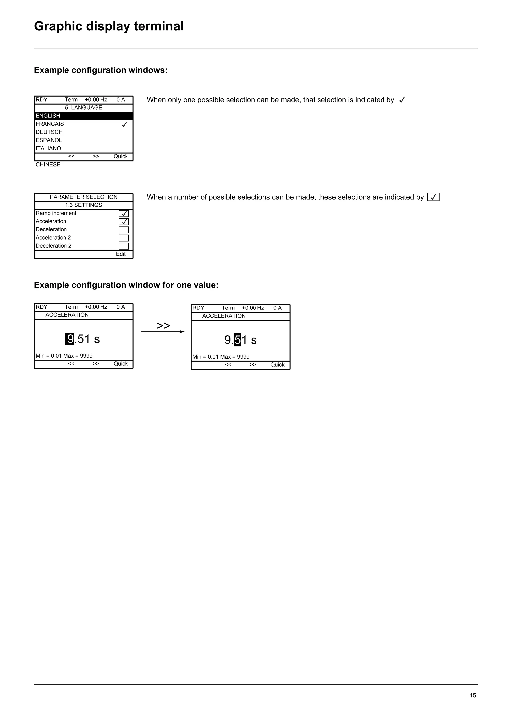 15
Graphic display terminal
Example configuration windows:
Example configuration window for one value:
When only one possible selection can be made, that selection is indicated by
When a number of possible selections can be made, these selections are indicated by
RDY Term +0.00 Hz 0 A
5. LANGUAGE
ENGLISH
FRANCAIS
DEUTSCH
ESPANOL
ITALIANO
<< >> Quick
CHINESE
PARAMETER SELECTION
1.3 SETTINGS
Ramp increment
Acceleration
Deceleration
Acceleration 2
Deceleration 2
Edit
RDY Term +0.00 Hz 0 A
ACCELERATION
9.51 s
Min = 0.01 Max = 9999
<< >> Quick
>>
RDY Term +0.00 Hz 0 A
ACCELERATION
9.51 s
Min = 0.01 Max = 9999
<< >> Quick
 