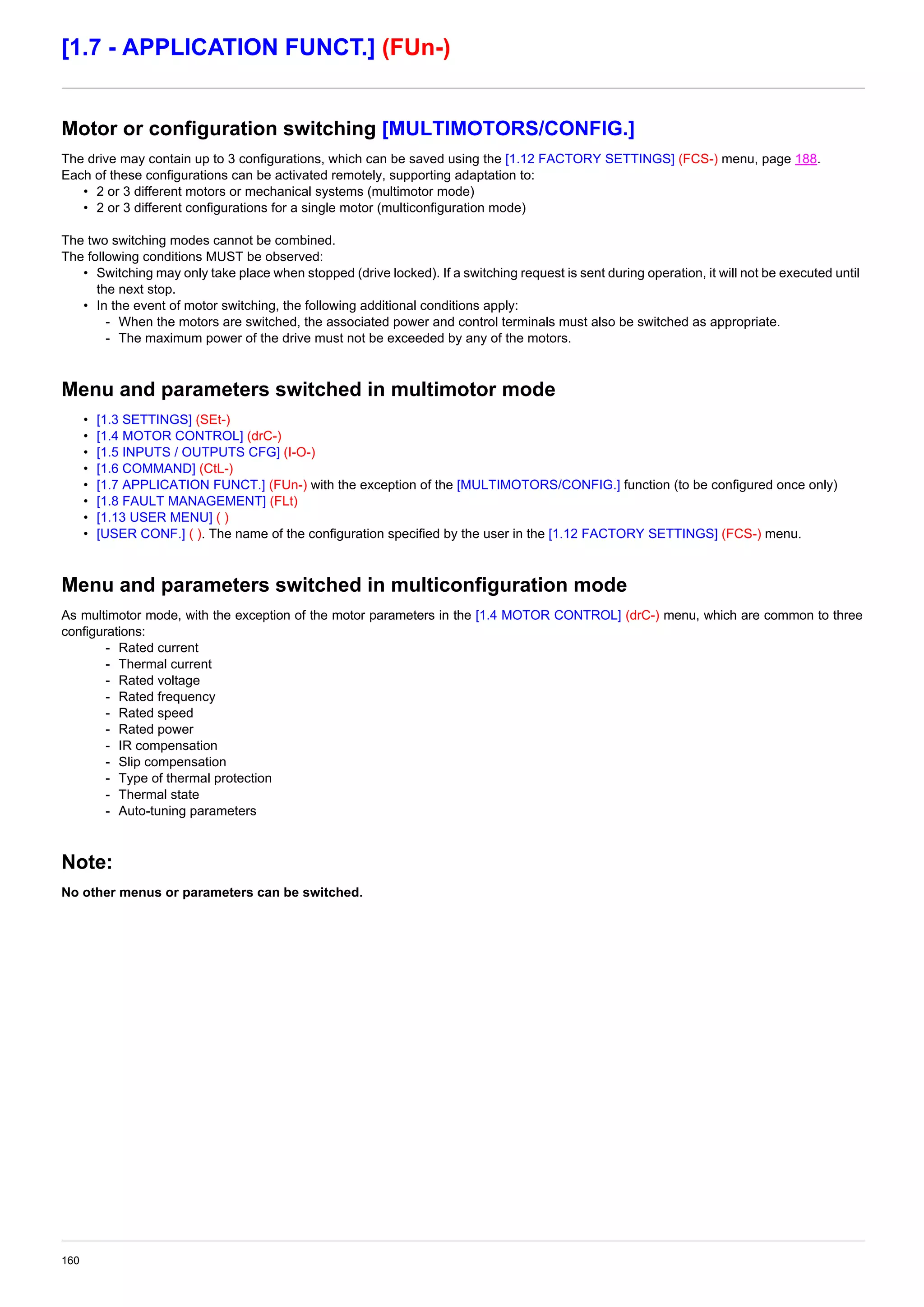 160
[1.7 - APPLICATION FUNCT.] (FUn-)
Motor or configuration switching [MULTIMOTORS/CONFIG.]
The drive may contain up to 3 configurations, which can be saved using the [1.12 FACTORY SETTINGS] (FCS-) menu, page 188.
Each of these configurations can be activated remotely, supporting adaptation to:
• 2 or 3 different motors or mechanical systems (multimotor mode)
• 2 or 3 different configurations for a single motor (multiconfiguration mode)
The two switching modes cannot be combined.
The following conditions MUST be observed:
• Switching may only take place when stopped (drive locked). If a switching request is sent during operation, it will not be executed until
the next stop.
• In the event of motor switching, the following additional conditions apply:
- When the motors are switched, the associated power and control terminals must also be switched as appropriate.
- The maximum power of the drive must not be exceeded by any of the motors.
Menu and parameters switched in multimotor mode
• [1.3 SETTINGS] (SEt-)
• [1.4 MOTOR CONTROL] (drC-)
• [1.5 INPUTS / OUTPUTS CFG] (I-O-)
• [1.6 COMMAND] (CtL-)
• [1.7 APPLICATION FUNCT.] (FUn-) with the exception of the [MULTIMOTORS/CONFIG.] function (to be configured once only)
• [1.8 FAULT MANAGEMENT] (FLt)
• [1.13 USER MENU] ( )
• [USER CONF.] ( ). The name of the configuration specified by the user in the [1.12 FACTORY SETTINGS] (FCS-) menu.
Menu and parameters switched in multiconfiguration mode
As multimotor mode, with the exception of the motor parameters in the [1.4 MOTOR CONTROL] (drC-) menu, which are common to three
configurations:
- Rated current
- Thermal current
- Rated voltage
- Rated frequency
- Rated speed
- Rated power
- IR compensation
- Slip compensation
- Type of thermal protection
- Thermal state
- Auto-tuning parameters
Note:
No other menus or parameters can be switched.
 