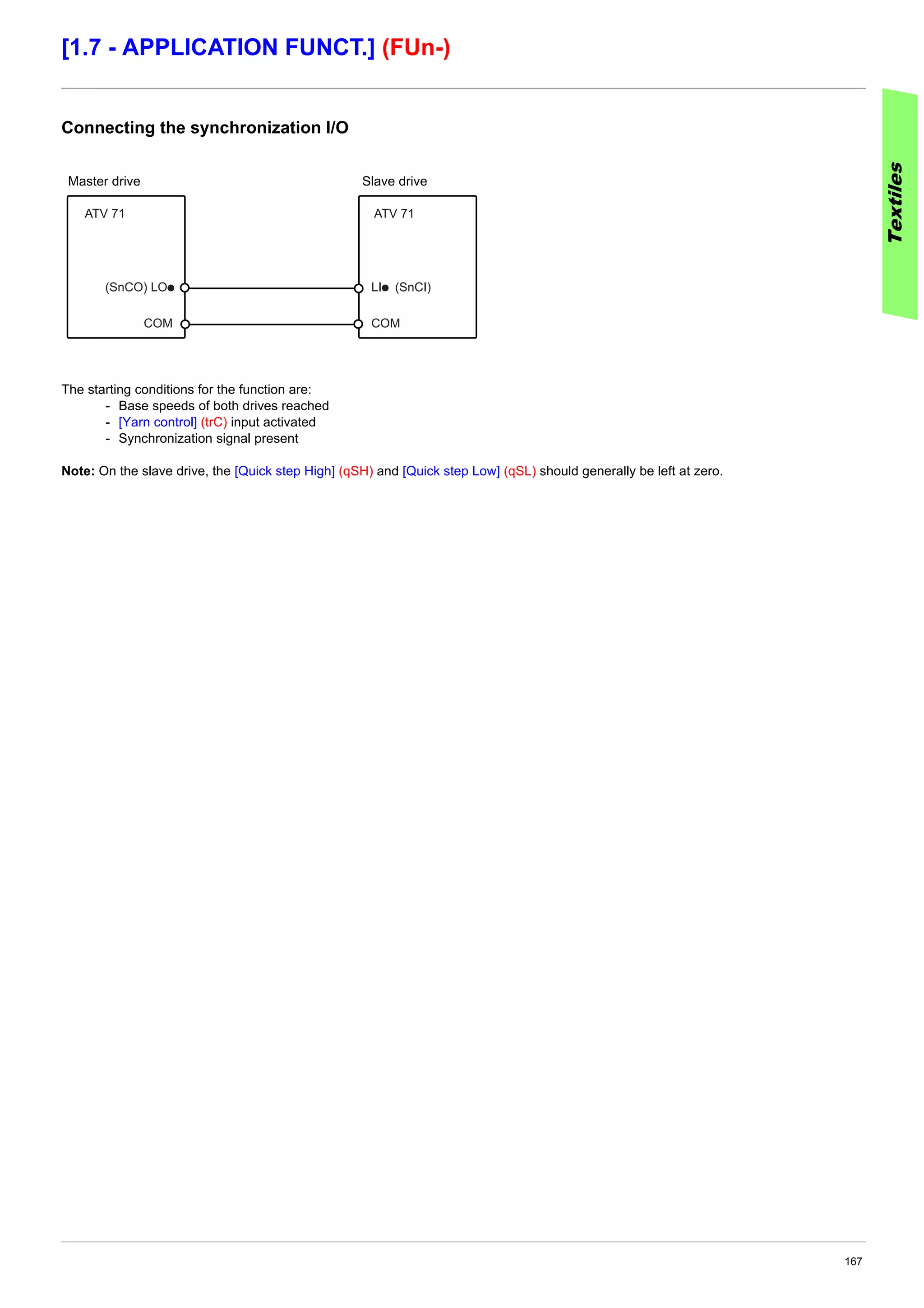 167
[1.7 - APPLICATION FUNCT.] (FUn-)
Connecting the synchronization I/O
The starting conditions for the function are:
- Base speeds of both drives reached
- [Yarn control] (trC) input activated
- Synchronization signal present
Note: On the slave drive, the [Quick step High] (qSH) and [Quick step Low] (qSL) should generally be left at zero.
Textiles
(SnCO) LOp
COM
LIp (SnCI)
COM
ATV 71 ATV 71
Master drive Slave drive
 