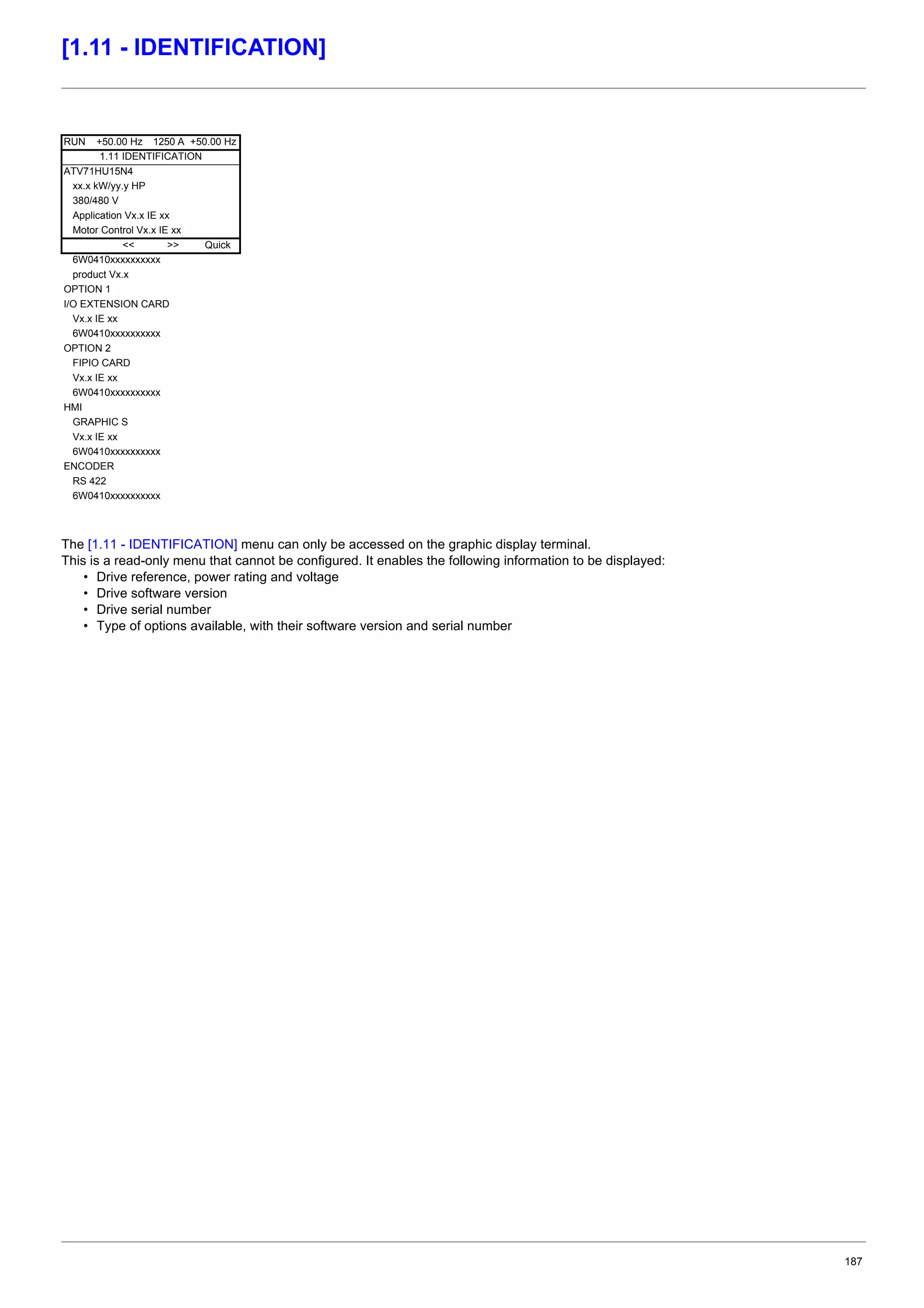 187
[1.11 - IDENTIFICATION]
The [1.11 - IDENTIFICATION] menu can only be accessed on the graphic display terminal.
This is a read-only menu that cannot be configured. It enables the following information to be displayed:
• Drive reference, power rating and voltage
• Drive software version
• Drive serial number
• Type of options available, with their software version and serial number
RUN +50.00 Hz 1250 A +50.00 Hz
1.11 IDENTIFICATION
ATV71HU15N4
xx.x kW/yy.y HP
380/480 V
Application Vx.x IE xx
Motor Control Vx.x IE xx
<< >> Quick
6W0410xxxxxxxxxx
product Vx.x
OPTION 1
I/O EXTENSION CARD
Vx.x IE xx
6W0410xxxxxxxxxx
OPTION 2
FIPIO CARD
Vx.x IE xx
6W0410xxxxxxxxxx
HMI
GRAPHIC S
Vx.x IE xx
6W0410xxxxxxxxxx
ENCODER
RS 422
6W0410xxxxxxxxxx
 