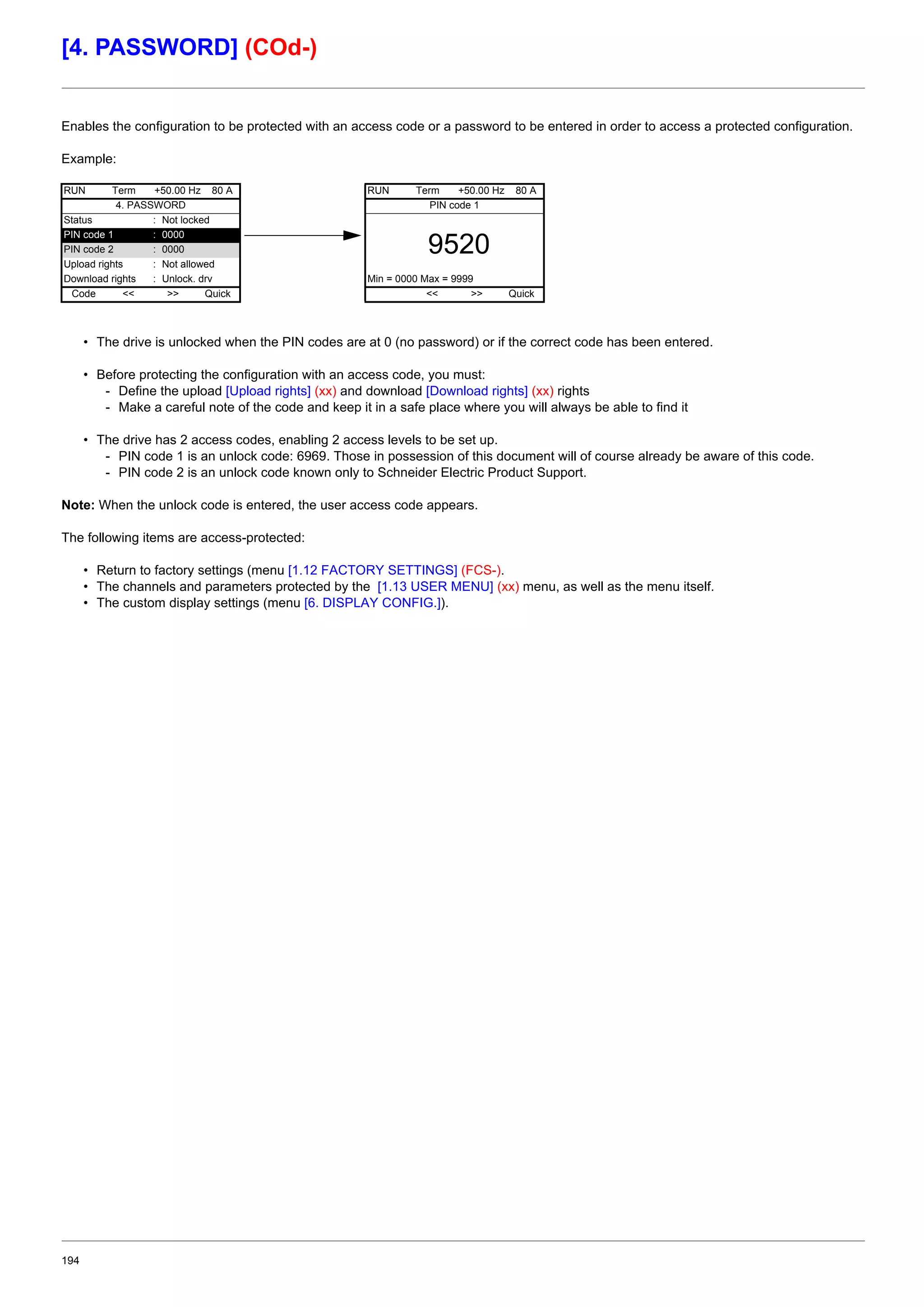194
[4. PASSWORD] (COd-)
Enables the configuration to be protected with an access code or a password to be entered in order to access a protected configuration.
Example:
• The drive is unlocked when the PIN codes are at 0 (no password) or if the correct code has been entered.
• Before protecting the configuration with an access code, you must:
- Define the upload [Upload rights] (xx) and download [Download rights] (xx) rights
- Make a careful note of the code and keep it in a safe place where you will always be able to find it
• The drive has 2 access codes, enabling 2 access levels to be set up.
- PIN code 1 is an unlock code: 6969. Those in possession of this document will of course already be aware of this code.
- PIN code 2 is an unlock code known only to Schneider Electric Product Support.
Note: When the unlock code is entered, the user access code appears.
The following items are access-protected:
• Return to factory settings (menu [1.12 FACTORY SETTINGS] (FCS-).
• The channels and parameters protected by the [1.13 USER MENU] (xx) menu, as well as the menu itself.
• The custom display settings (menu [6. DISPLAY CONFIG.]).
RUN Term +50.00 Hz 80 A RUN Term +50.00 Hz 80 A
4. PASSWORD PIN code 1
Status : Not locked
9520
PIN code 1 : 0000
PIN code 2 : 0000
Upload rights : Not allowed
Download rights : Unlock. drv Min = 0000 Max = 9999
Code << >> Quick << >> Quick
 