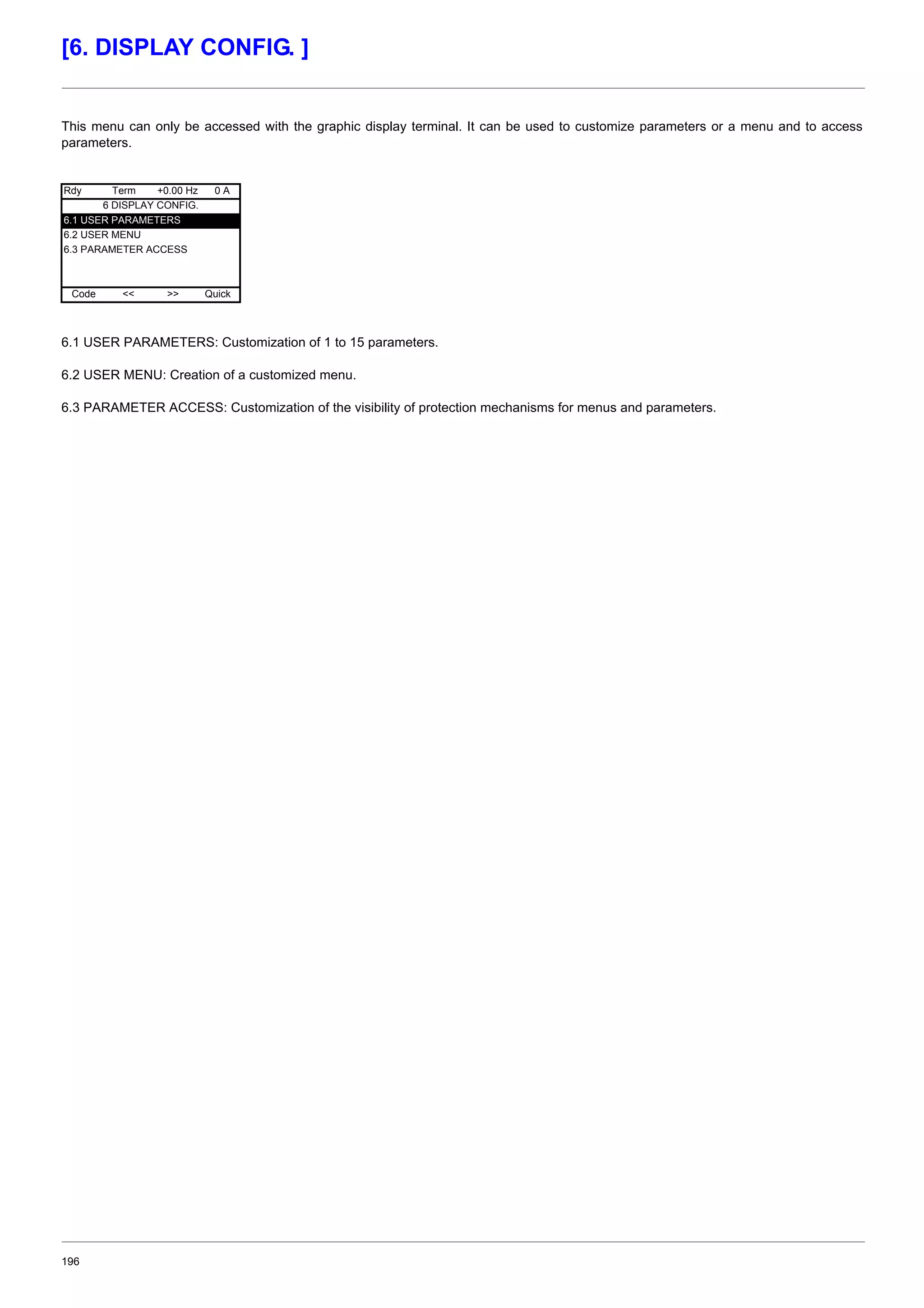 196
[6. DISPLAY CONFIG. ]
This menu can only be accessed with the graphic display terminal. It can be used to customize parameters or a menu and to access
parameters.
6.1 USER PARAMETERS: Customization of 1 to 15 parameters.
6.2 USER MENU: Creation of a customized menu.
6.3 PARAMETER ACCESS: Customization of the visibility of protection mechanisms for menus and parameters.
Rdy Term +0.00 Hz 0 A
6 DISPLAY CONFIG.
6.1 USER PARAMETERS
6.2 USER MENU
6.3 PARAMETER ACCESS
Code << >> Quick
 