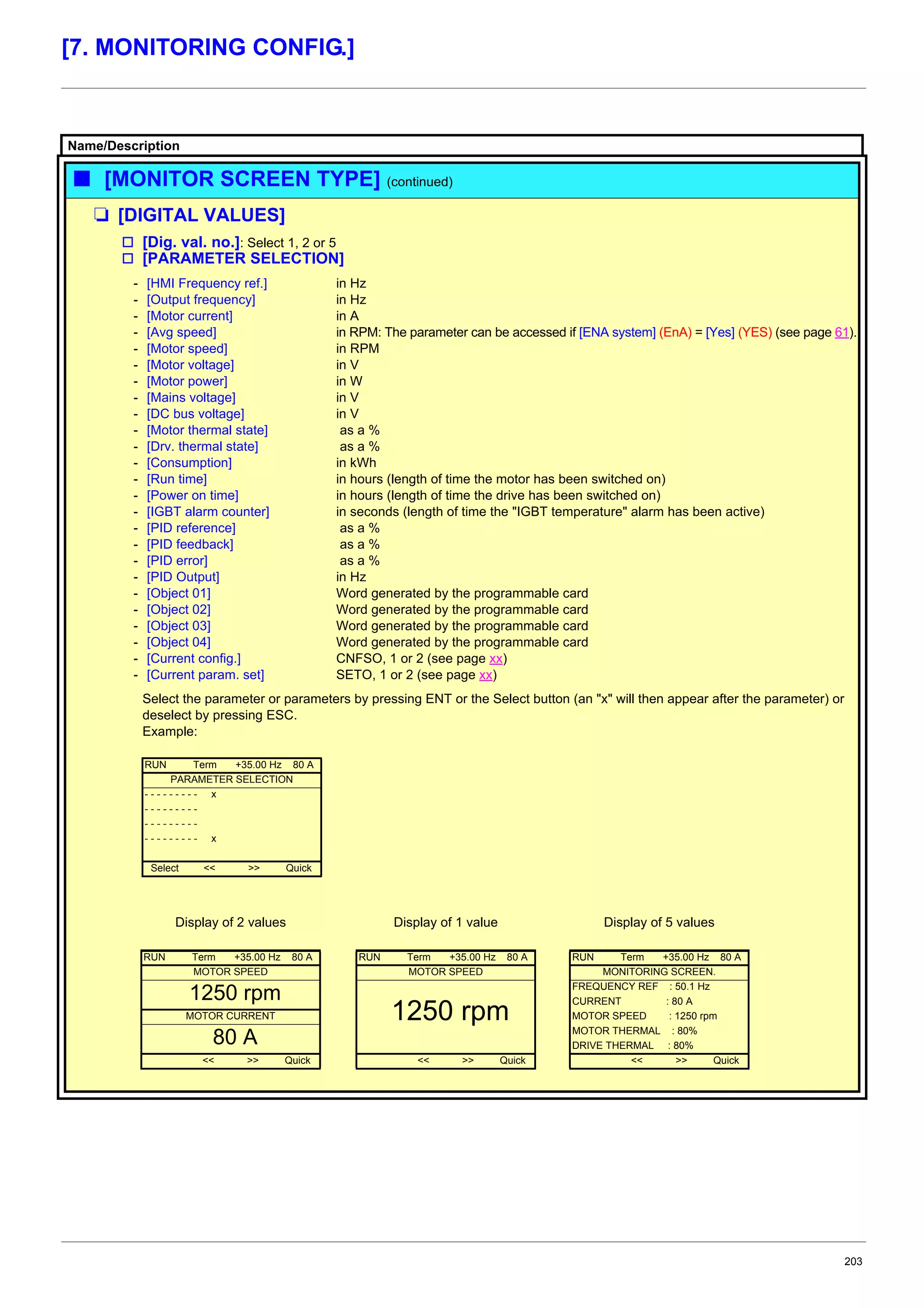 203
[7. MONITORING CONFIG.]
Name/Description
b [MONITOR SCREEN TYPE] (continued)
M [DIGITAL VALUES]
v [Dig. val. no.]: Select 1, 2 or 5
v [PARAMETER SELECTION]
- [HMI Frequency ref.]
- [Output frequency]
- [Motor current]
- [Avg speed]
- [Motor speed]
- [Motor voltage]
- [Motor power]
- [Mains voltage]
- [DC bus voltage]
- [Motor thermal state]
- [Drv. thermal state]
- [Consumption]
- [Run time]
- [Power on time]
- [IGBT alarm counter]
- [PID reference]
- [PID feedback]
- [PID error]
- [PID Output]
- [Object 01]
- [Object 02]
- [Object 03]
- [Object 04]
- [Current config.]
- [Current param. set]
in Hz
in Hz
in A
in RPM: The parameter can be accessed if [ENA system] (EnA) = [Yes] (YES) (see page 61).
in RPM
in V
in W
in V
in V
as a %
as a %
in kWh
in hours (length of time the motor has been switched on)
in hours (length of time the drive has been switched on)
in seconds (length of time the "IGBT temperature" alarm has been active)
as a %
as a %
as a %
in Hz
Word generated by the programmable card
Word generated by the programmable card
Word generated by the programmable card
Word generated by the programmable card
CNFSO, 1 or 2 (see page xx)
SETO, 1 or 2 (see page xx)
Select the parameter or parameters by pressing ENT or the Select button (an "x" will then appear after the parameter) or
deselect by pressing ESC.
Example:
RUN Term +35.00 Hz 80 A
PARAMETER SELECTION
- - - - - - - - - x
- - - - - - - - -
- - - - - - - - -
- - - - - - - - - x
Select << >> Quick
Display of 2 values Display of 1 value Display of 5 values
RUN Term +35.00 Hz 80 A RUN Term +35.00 Hz 80 A RUN Term +35.00 Hz 80 A
MOTOR SPEED MOTOR SPEED MONITORING SCREEN.
1250 rpm
1250 rpm
FREQUENCY REF : 50.1 Hz
CURRENT : 80 A
MOTOR CURRENT MOTOR SPEED : 1250 rpm
80 A MOTOR THERMAL : 80%
DRIVE THERMAL : 80%
<< >> Quick << >> Quick << >> Quick
 