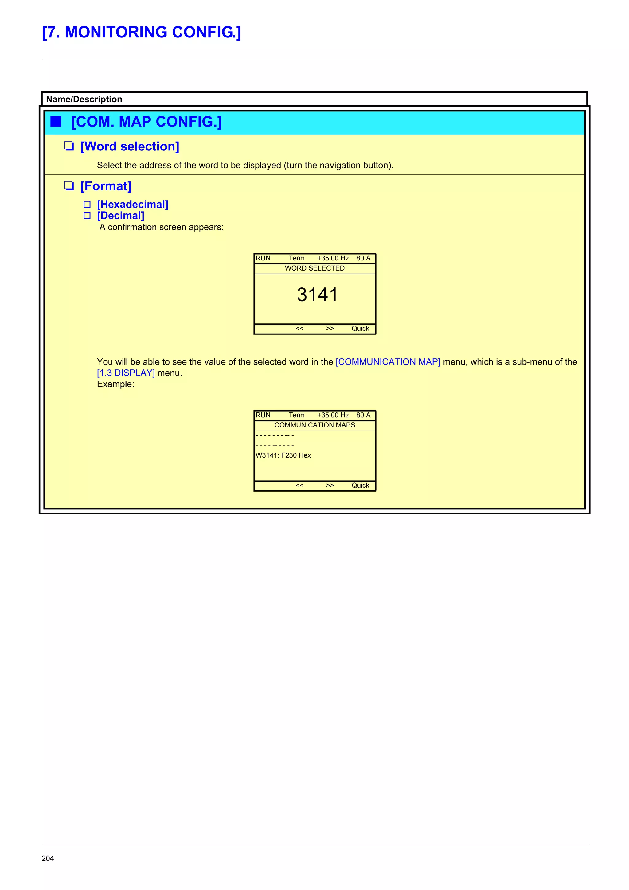 204
[7. MONITORING CONFIG.]
Name/Description
b [COM. MAP CONFIG.]
M [Word selection]
Select the address of the word to be displayed (turn the navigation button).
M [Format]
v [Hexadecimal]
v [Decimal]
A confirmation screen appears:
You will be able to see the value of the selected word in the [COMMUNICATION MAP] menu, which is a sub-menu of the
[1.3 DISPLAY] menu.
Example:
RUN Term +35.00 Hz 80 A
WORD SELECTED
3141
<< >> Quick
RUN Term +35.00 Hz 80 A
COMMUNICATION MAPS
- - - - - - - -- -
- - - - -- - - - -
W3141: F230 Hex
<< >> Quick
 
