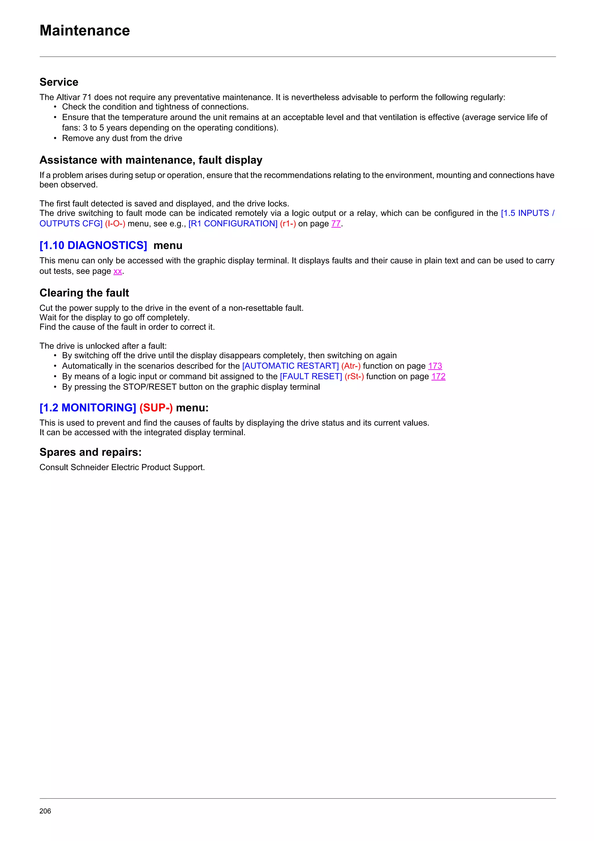 206
Maintenance
Service
The Altivar 71 does not require any preventative maintenance. It is nevertheless advisable to perform the following regularly:
• Check the condition and tightness of connections.
• Ensure that the temperature around the unit remains at an acceptable level and that ventilation is effective (average service life of
fans: 3 to 5 years depending on the operating conditions).
• Remove any dust from the drive
Assistance with maintenance, fault display
If a problem arises during setup or operation, ensure that the recommendations relating to the environment, mounting and connections have
been observed.
The first fault detected is saved and displayed, and the drive locks.
The drive switching to fault mode can be indicated remotely via a logic output or a relay, which can be configured in the [1.5 INPUTS /
OUTPUTS CFG] (I-O-) menu, see e.g., [R1 CONFIGURATION] (r1-) on page 77.
[1.10 DIAGNOSTICS] menu
This menu can only be accessed with the graphic display terminal. It displays faults and their cause in plain text and can be used to carry
out tests, see page xx.
Clearing the fault
Cut the power supply to the drive in the event of a non-resettable fault.
Wait for the display to go off completely.
Find the cause of the fault in order to correct it.
The drive is unlocked after a fault:
• By switching off the drive until the display disappears completely, then switching on again
• Automatically in the scenarios described for the [AUTOMATIC RESTART] (Atr-) function on page 173
• By means of a logic input or command bit assigned to the [FAULT RESET] (rSt-) function on page 172
• By pressing the STOP/RESET button on the graphic display terminal
[1.2 MONITORING] (SUP-) menu:
This is used to prevent and find the causes of faults by displaying the drive status and its current values.
It can be accessed with the integrated display terminal.
Spares and repairs:
Consult Schneider Electric Product Support.
 