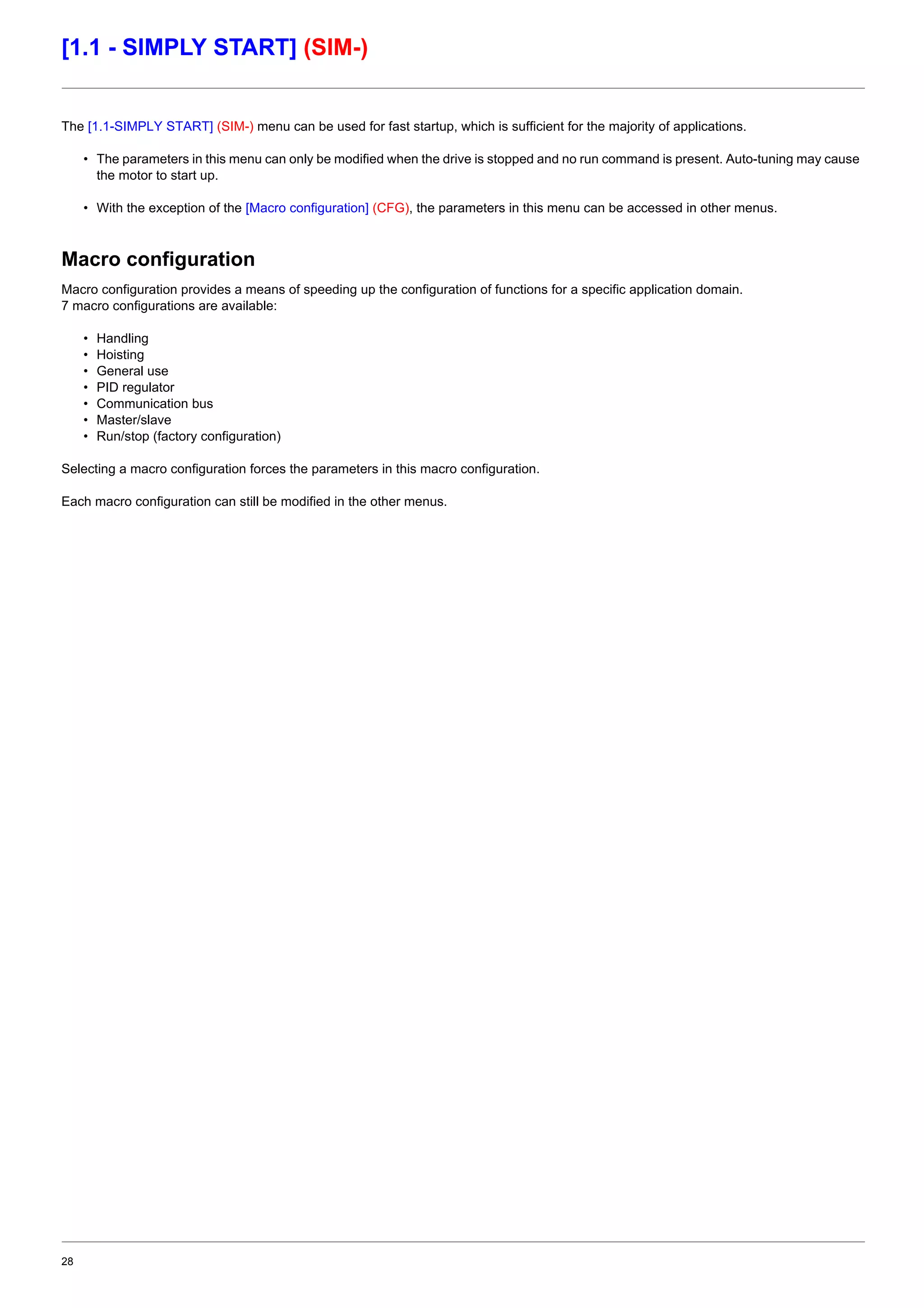 28
[1.1 - SIMPLY START] (SIM-)
The [1.1-SIMPLY START] (SIM-) menu can be used for fast startup, which is sufficient for the majority of applications.
• The parameters in this menu can only be modified when the drive is stopped and no run command is present. Auto-tuning may cause
the motor to start up.
• With the exception of the [Macro configuration] (CFG), the parameters in this menu can be accessed in other menus.
Macro configuration
Macro configuration provides a means of speeding up the configuration of functions for a specific application domain.
7 macro configurations are available:
• Handling
• Hoisting
• General use
• PID regulator
• Communication bus
• Master/slave
• Run/stop (factory configuration)
Selecting a macro configuration forces the parameters in this macro configuration.
Each macro configuration can still be modified in the other menus.
 