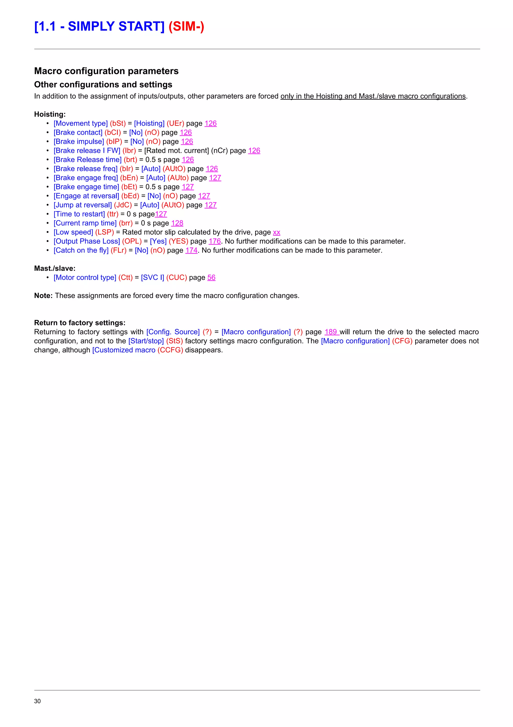 30
[1.1 - SIMPLY START] (SIM-)
Macro configuration parameters
Other configurations and settings
In addition to the assignment of inputs/outputs, other parameters are forced only in the Hoisting and Mast./slave macro configurations.
Hoisting:
• [Movement type] (bSt) = [Hoisting] (UEr) page 126
• [Brake contact] (bCI) = [No] (nO) page 126
• [Brake impulse] (bIP) = [No] (nO) page 126
• [Brake release I FW] (Ibr) = [Rated mot. current] (nCr) page 126
• [Brake Release time] (brt) = 0.5 s page 126
• [Brake release freq] (bIr) = [Auto] (AUtO) page 126
• [Brake engage freq] (bEn) = [Auto] (AUto) page 127
• [Brake engage time] (bEt) = 0.5 s page 127
• [Engage at reversal] (bEd) = [No] (nO) page 127
• [Jump at reversal] (JdC) = [Auto] (AUtO) page 127
• [Time to restart] (ttr) = 0 s page127
• [Current ramp time] (brr) = 0 s page 128
• [Low speed] (LSP) = Rated motor slip calculated by the drive, page xx
• [Output Phase Loss] (OPL) = [Yes] (YES) page 176. No further modifications can be made to this parameter.
• [Catch on the fly] (FLr) = [No] (nO) page 174. No further modifications can be made to this parameter.
Mast./slave:
• [Motor control type] (Ctt) = [SVC I] (CUC) page 56
Note: These assignments are forced every time the macro configuration changes.
Return to factory settings:
Returning to factory settings with [Config. Source] (?) = [Macro configuration] (?) page 189 will return the drive to the selected macro
configuration, and not to the [Start/stop] (StS) factory settings macro configuration. The [Macro configuration] (CFG) parameter does not
change, although [Customized macro (CCFG) disappears.
 