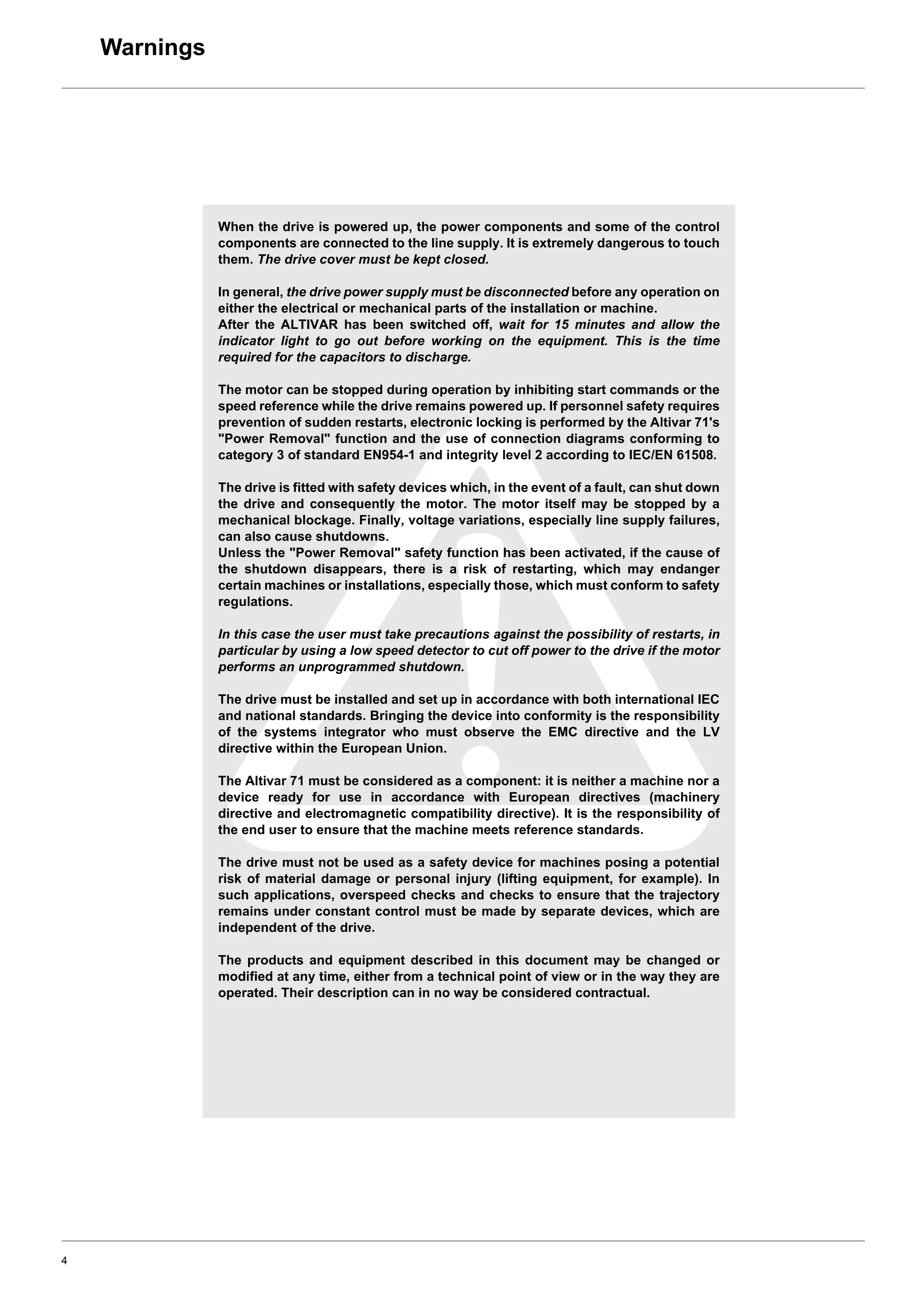 4
Warnings
When the drive is powered up, the power components and some of the control
components are connected to the line supply. It is extremely dangerous to touch
them. The drive cover must be kept closed.
In general, the drive power supply must be disconnected before any operation on
either the electrical or mechanical parts of the installation or machine.
After the ALTIVAR has been switched off, wait for 15 minutes and allow the
indicator light to go out before working on the equipment. This is the time
required for the capacitors to discharge.
The motor can be stopped during operation by inhibiting start commands or the
speed reference while the drive remains powered up. If personnel safety requires
prevention of sudden restarts, electronic locking is performed by the Altivar 71's
"Power Removal" function and the use of connection diagrams conforming to
category 3 of standard EN954-1 and integrity level 2 according to IEC/EN 61508.
The drive is fitted with safety devices which, in the event of a fault, can shut down
the drive and consequently the motor. The motor itself may be stopped by a
mechanical blockage. Finally, voltage variations, especially line supply failures,
can also cause shutdowns.
Unless the "Power Removal" safety function has been activated, if the cause of
the shutdown disappears, there is a risk of restarting, which may endanger
certain machines or installations, especially those, which must conform to safety
regulations.
In this case the user must take precautions against the possibility of restarts, in
particular by using a low speed detector to cut off power to the drive if the motor
performs an unprogrammed shutdown.
The drive must be installed and set up in accordance with both international IEC
and national standards. Bringing the device into conformity is the responsibility
of the systems integrator who must observe the EMC directive and the LV
directive within the European Union.
The Altivar 71 must be considered as a component: it is neither a machine nor a
device ready for use in accordance with European directives (machinery
directive and electromagnetic compatibility directive). It is the responsibility of
the end user to ensure that the machine meets reference standards.
The drive must not be used as a safety device for machines posing a potential
risk of material damage or personal injury (lifting equipment, for example). In
such applications, overspeed checks and checks to ensure that the trajectory
remains under constant control must be made by separate devices, which are
independent of the drive.
The products and equipment described in this document may be changed or
modified at any time, either from a technical point of view or in the way they are
operated. Their description can in no way be considered contractual.
 
