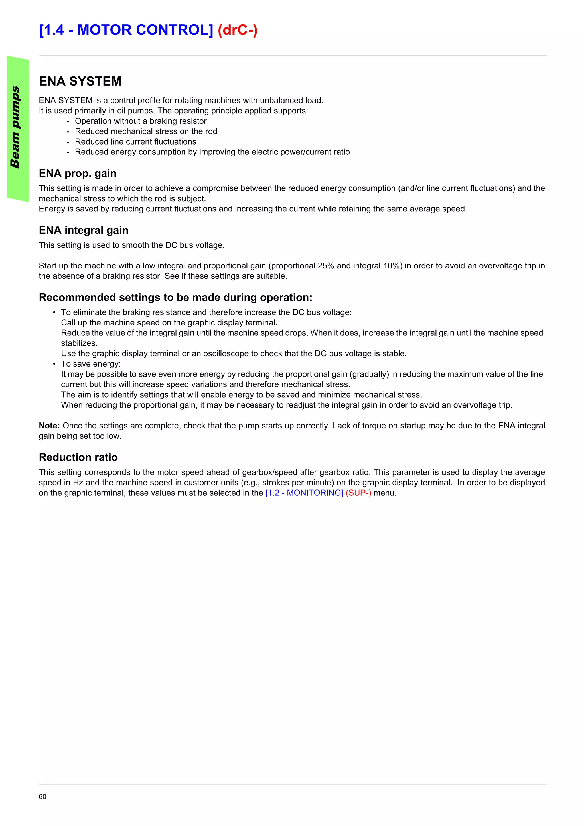 60
[1.4 - MOTOR CONTROL] (drC-)
ENA SYSTEM
ENA SYSTEM is a control profile for rotating machines with unbalanced load.
It is used primarily in oil pumps. The operating principle applied supports:
- Operation without a braking resistor
- Reduced mechanical stress on the rod
- Reduced line current fluctuations
- Reduced energy consumption by improving the electric power/current ratio
ENA prop. gain
This setting is made in order to achieve a compromise between the reduced energy consumption (and/or line current fluctuations) and the
mechanical stress to which the rod is subject.
Energy is saved by reducing current fluctuations and increasing the current while retaining the same average speed.
ENA integral gain
This setting is used to smooth the DC bus voltage.
Start up the machine with a low integral and proportional gain (proportional 25% and integral 10%) in order to avoid an overvoltage trip in
the absence of a braking resistor. See if these settings are suitable.
Recommended settings to be made during operation:
• To eliminate the braking resistance and therefore increase the DC bus voltage:
Call up the machine speed on the graphic display terminal.
Reduce the value of the integral gain until the machine speed drops. When it does, increase the integral gain until the machine speed
stabilizes.
Use the graphic display terminal or an oscilloscope to check that the DC bus voltage is stable.
• To save energy:
It may be possible to save even more energy by reducing the proportional gain (gradually) in reducing the maximum value of the line
current but this will increase speed variations and therefore mechanical stress.
The aim is to identify settings that will enable energy to be saved and minimize mechanical stress.
When reducing the proportional gain, it may be necessary to readjust the integral gain in order to avoid an overvoltage trip.
Note: Once the settings are complete, check that the pump starts up correctly. Lack of torque on startup may be due to the ENA integral
gain being set too low.
Reduction ratio
This setting corresponds to the motor speed ahead of gearbox/speed after gearbox ratio. This parameter is used to display the average
speed in Hz and the machine speed in customer units (e.g., strokes per minute) on the graphic display terminal. In order to be displayed
on the graphic terminal, these values must be selected in the [1.2 - MONITORING] (SUP-) menu.
Beampumps
 