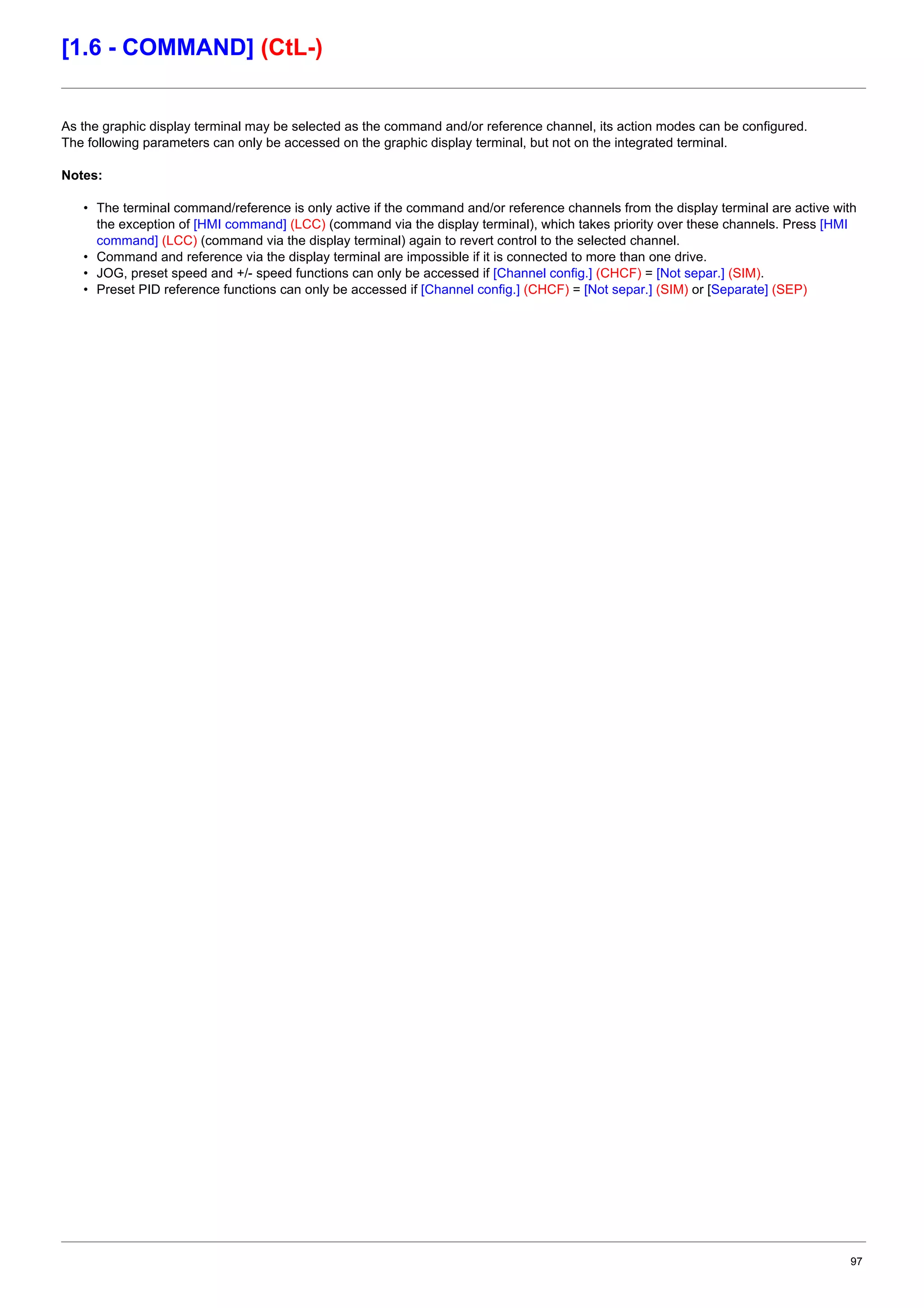 97
[1.6 - COMMAND] (CtL-)
As the graphic display terminal may be selected as the command and/or reference channel, its action modes can be configured.
The following parameters can only be accessed on the graphic display terminal, but not on the integrated terminal.
Notes:
• The terminal command/reference is only active if the command and/or reference channels from the display terminal are active with
the exception of [HMI command] (LCC) (command via the display terminal), which takes priority over these channels. Press [HMI
command] (LCC) (command via the display terminal) again to revert control to the selected channel.
• Command and reference via the display terminal are impossible if it is connected to more than one drive.
• JOG, preset speed and +/- speed functions can only be accessed if [Channel config.] (CHCF) = [Not separ.] (SIM).
• Preset PID reference functions can only be accessed if [Channel config.] (CHCF) = [Not separ.] (SIM) or [Separate] (SEP)
 