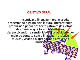 OBJETIVO GERAL              Incentivar a linguagem oral e escrita despertando o gosto pela leitura, interpretando, produzindo pequenos textos através das letras das musicas que forem trabalhadas, desenvolvendo   a sensibilidade e criatividade por meio do contato com a linguagem artístico-musical, visando o aprendizado através da musica.   