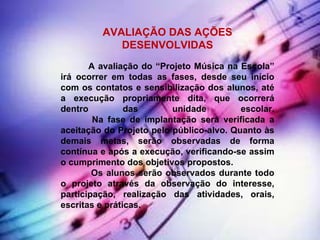 AVALIAÇÃO DAS AÇÕES DESENVOLVIDAS              A avaliação do “Projeto Música na Escola” irá ocorrer em todas as fases, desde seu início com os contatos e sensibilização dos alunos, até a execução propriamente dita, que ocorrerá dentro das unidade escolar.             Na fase de implantação será verificada a aceitação do Projeto pelo público-alvo. Quanto às demais metas, serão observadas de forma contínua e após a execução, verificando-se assim o cumprimento dos objetivos propostos.              Os alunos serão observados durante todo o projeto através da observação do interesse, participação, realização das atividades, orais, escritas e práticas. 