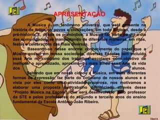 APRESENTAÇÃO
A Música é um fenômeno universal, que está presente na
história de todos os povos e civilizações, em todo o globo, desde a
pré-história. E, desde os primórdios, a Música faz parte do dia-a-dia
das comunidades, se manifestando de diferentes maneiras, em ritos,
festas e celebrações das mais diversas.
Baseando-se nesse enorme conhecimento do papel que a
Música possui em nossa sociedade, diversas Escolas tem incluído
essa Arte no cotidiano dos trabalhos escolares com objetivo de
melhorar o aprendizado, aproximando mais ainda essa Arte da vida
dos alunos.
Sabendo que em nossa cidade a Música, em suas diferentes
formas de expressão, faz parte do cotidiano de nossos alunos e é
vista por eles como uma atividade prazerosa, nos motivamos a
elaborar uma proposta de trabalho diferenciado através desse
“Projeto Música na Escola”, que será desenvolvido pelo professor
da STE e pelos professores do segundo e terceiro anos do ensino
fundamental da Escola Antônio João Ribeiro.
 