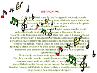 JUSTIFICATIVA
O “Projeto Música na Escola” surgiu da necessidade de
oferecer às nossas crianças e jovens uma atividade que vá além do
currículo e do âmbito da Escola, pois é certo que a Música, faz parte
do dia-a-dia dos nossos alunos.
Não podemos pensar na Educação com a simples visão
reducionista de ensinar a ler, escrever e tão somente com o
vislumbre da formação profissional. Mais que isso, a Escola precisa
se comprometer com a cidadania, formando seres humanos plenos e
pensantes, que certamente terão maiores oportunidades na vida dos
tempos modernos. Nessa visão de uma Educação que busca a
formação plena do aluno há uma gama de possibilidades de ações e
trabalhos que podem ser realizados com foco na criação de
oportunidades.
É de amplo conhecimento que a vivência musical dentro da
Escola e da sala de aula possibilita o trabalho das emoções, o
desenvolvimento da sensibilidade, a percepção auditiva, a
sociabilidade, entre tantas outras coisas. Por meio da Educação
Musical há a possibilidade de desenvolver a oralidade e a criatividade
no processo de ensino-aprendizagem.
 