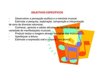 OBJETIVOS ESPECÍFICOS
· Desenvolver a percepção auditiva e a memória musical;
· Estimular a pesquisa, exploração, composição e interpretação
de sons de diversas naturezas;
· Conhecer, apreciar e adotar atitudes de respeito diante da
variedade de manifestações musicais;
· Produzir textos e imagens através das letras das músicas;
· Aperfeiçoar a leitura;
· Estimular a expressão oral e corporal dos alunos;
 