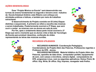 AÇÕES DESENVOLVIDAS
Esse “Projeto Música na Escola” será desenvolvido nas
turmas do ensino fundamental no segundo e terceiro anos matutino
da Escola Estadual Antônio João Ribeiro com enfoque em
atividades práticas e lúdicas, e também por meio de trabalhos
extraclasse.
O desenvolvimento do Projeto consiste em 03 (três) Etapas
distintas e sequenciais. A primeira se refere a escolha das músicas
a serem trabalhadas. Posteriormente ocorrerá a 2ª Etapa, que será
ouvir e cantar as músicas com os alunos em sala de aula.
Por fim, após o andamento dessa parte inicial ocorrerá a 3ª
Etapa que será o momento que os alunos virão à Sala de Tecnologia
da Escola para produzir desenhos, confecção de slides
representando as letras das músicas ouvidas.
RECURSOS UTILIZADOS
· RECURSOS HUMANOS: Coordenação Pedagógica,
Coordenadores do Projeto Além das Palavras, Professores regentes e
Professor da STE, alunos.
· RECURSOS MATERIAIS: Material didático do Projeto Além das
Palavras, aparelho de data show, computador portátil, equipamento
de som, com caixas e microfone, câmara digital, computadores da
STE, programas Linux, com os seguintes aplicativos: Kolour Paint, Br
office. Org. Write, Br office. Org. Impress, navegador web firefox.
 
