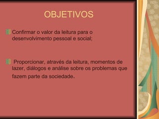 OBJETIVOS Confirmar o valor da leitura para o desenvolvimento pessoal e social; Proporcionar, através da leitura, momentos de lazer, diálogos e análise sobre os problemas que fazem parte da sociedade . 