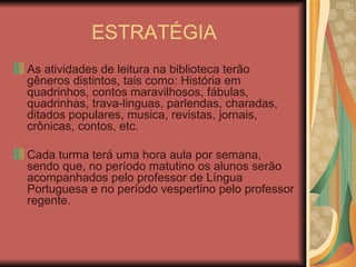 ESTRATÉGIA As atividades de leitura na biblioteca terão gêneros distintos, tais como: História em quadrinhos, contos maravilhosos, fábulas, quadrinhas, trava-linguas, parlendas, charadas, ditados populares, musica, revistas, jornais, crônicas, contos, etc.  Cada turma terá uma hora aula por semana, sendo que, no período matutino os alunos serão acompanhados pelo professor de Língua Portuguesa e no período vespertino pelo professor regente.  