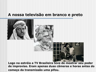 Logo na estréia a TV Brasileira teve de mostrar seu poder de improviso. Eram apenas duas câmeras e horas antes do começo da transmissão uma pifou.     A nossa televisão em branco e preto 