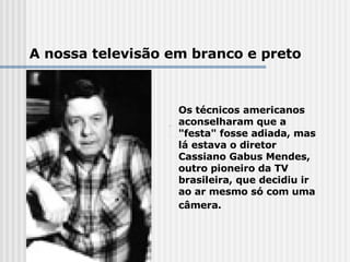 Os técnicos americanos aconselharam que a "festa" fosse adiada, mas lá estava o diretor Cassiano Gabus Mendes, outro pioneiro da TV brasileira, que decidiu ir ao ar mesmo só com uma câmera.       A nossa televisão em branco e preto 