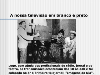 Logo, com ajuda dos profissionais do rádio, jornal e do teatro, as transmissões aconteciam das 18 às 23h e foi colocado no ar o primeiro telejornal: "Imagens do Dia".     A nossa televisão em branco e preto 
