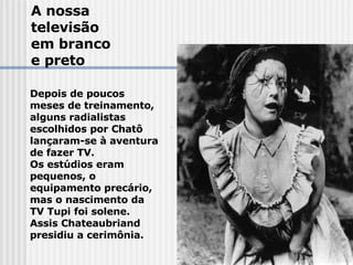 A nossa  televisão em branco e preto Depois de poucos meses de treinamento, alguns radialistas  escolhidos por Chatô lançaram-se à aventura de fazer TV.  Os estúdios eram pequenos, o  equipamento precário, mas o nascimento da TV Tupi foi solene.  Assis Chateaubriand presidiu a cerimônia. 