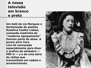 A nossa  televisão em branco e preto Um balé de Lia Marques e declamação da poetisa Rosalina Coelho Lisboa, nomeada madrinha do "moderno equipamento" fizeram parte do show. A jovem atriz Yara  Lins foi convocada especialmente para dizer o prefixo da emissora —PRF-3 — e o de uma série de rádios que transmitiam em cadeia o acontecimento.   